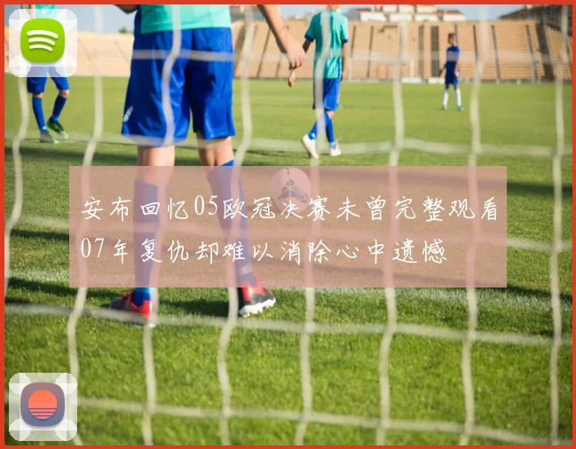 安布回忆05欧冠决赛未曾完整观看07年复仇却难以消除心中遗憾