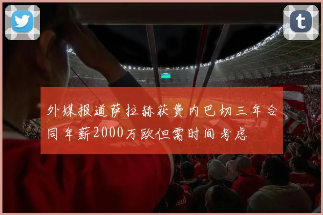 外媒报道萨拉赫获费内巴切三年合同年薪2000万欧但需时间考虑
