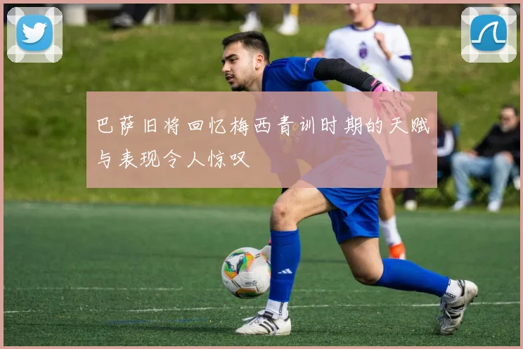 巴萨旧将回忆梅西青训时期的天赋与表现令人惊叹