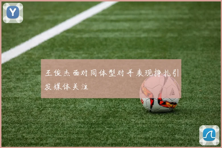 王俊杰面对同体型对手表现挣扎引发媒体关注