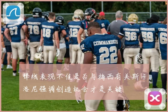 锋线表现不佳是否与梅西有关斯卡洛尼强调创造机会才是关键