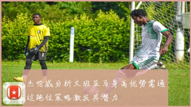 杰伦威分析文班亚马身高优势需通过跑位策略激发其潜力