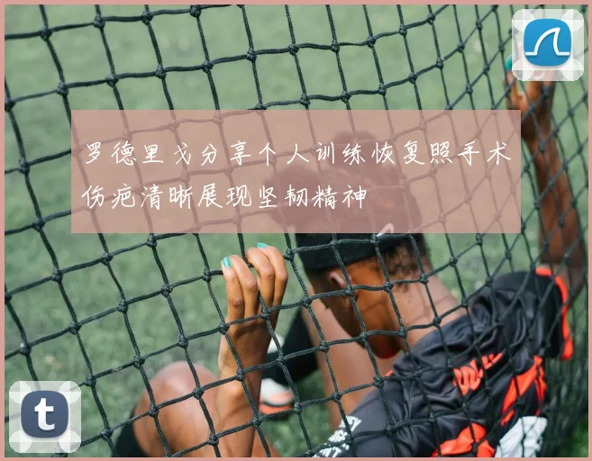 罗德里戈分享个人训练恢复照手术伤疤清晰展现坚韧精神