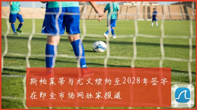 斯帕莱蒂与尤文续约至2028年签字在即全市场网独家报道