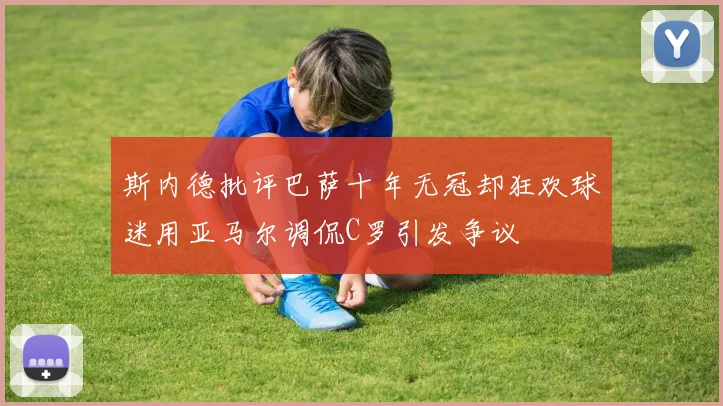 斯内德批评巴萨十年无冠却狂欢球迷用亚马尔调侃C罗引发争议
