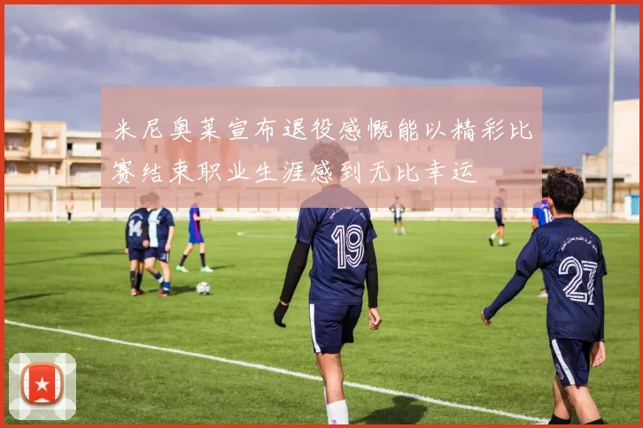 米尼奥莱宣布退役感慨能以精彩比赛结束职业生涯感到无比幸运