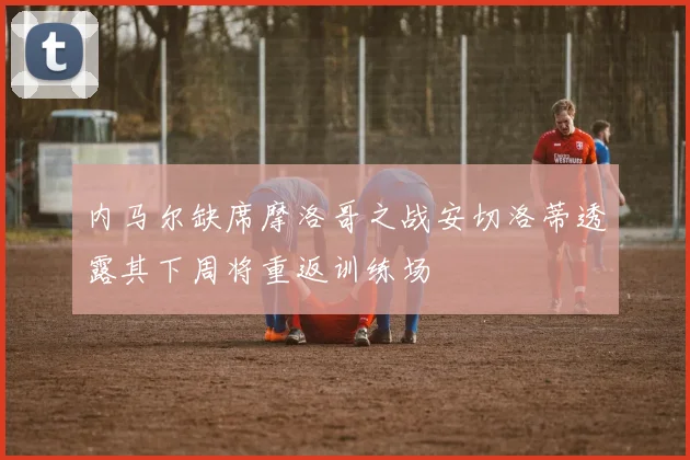 内马尔缺席摩洛哥之战安切洛蒂透露其下周将重返训练场