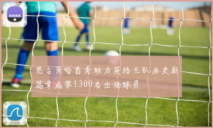 恩古莫哈首秀助力英格兰队历史新篇章成第1300名出场球员