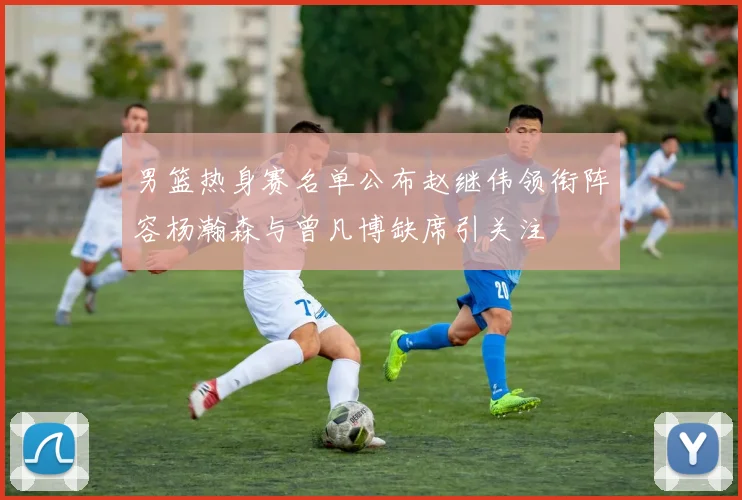 男篮热身赛名单公布赵继伟领衔阵容杨瀚森与曾凡博缺席引关注