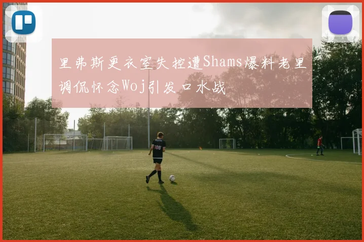 里弗斯更衣室失控遭Shams爆料老里调侃怀念Woj引发口水战
