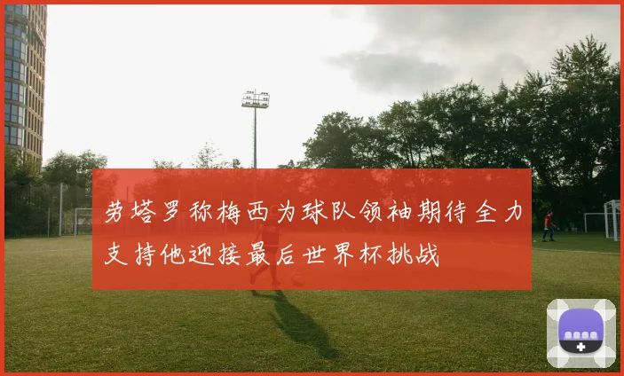 劳塔罗称梅西为球队领袖期待全力支持他迎接最后世界杯挑战