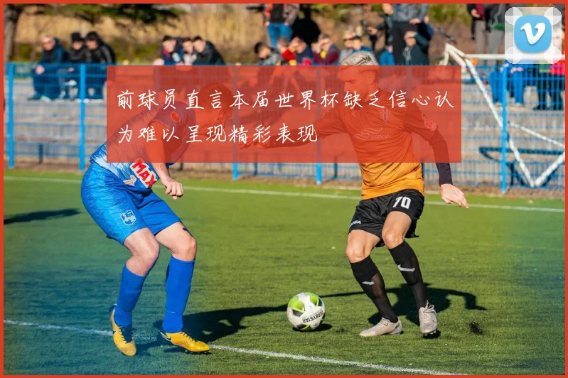 前球员直言本届世界杯缺乏信心认为难以呈现精彩表现