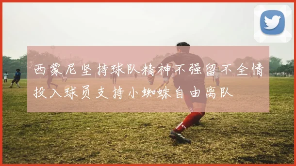西蒙尼坚持球队精神不强留不全情投入球员支持小蜘蛛自由离队