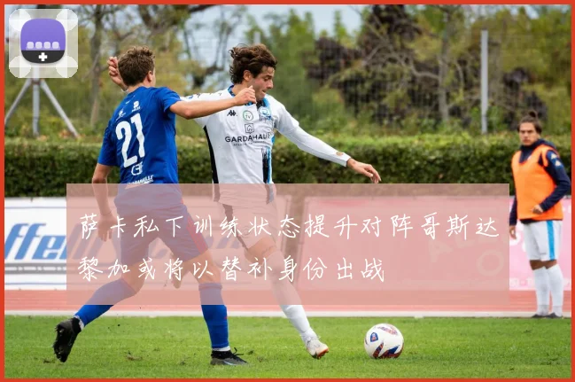 萨卡私下训练状态提升对阵哥斯达黎加或将以替补身份出战