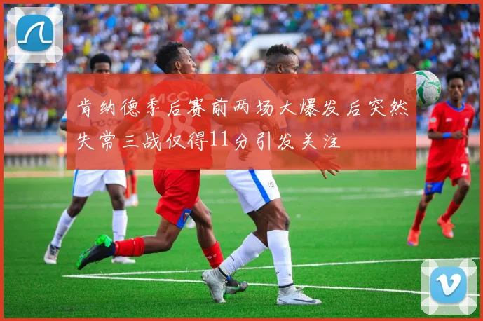 肯纳德季后赛前两场大爆发后突然失常三战仅得11分引发关注
