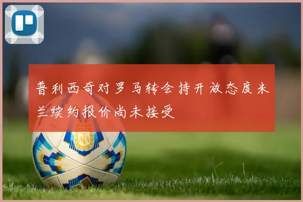 普利西奇对罗马转会持开放态度米兰续约报价尚未接受