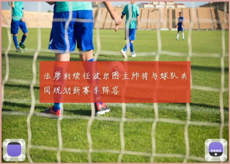 法廖利续任波尔图主帅将与球队共同规划新赛季阵容