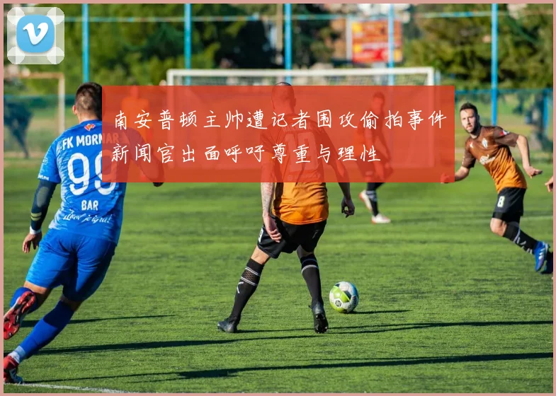 南安普顿主帅遭记者围攻偷拍事件新闻官出面呼吁尊重与理性