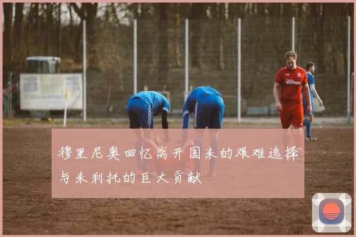 穆里尼奥回忆离开国米的艰难选择与米利托的巨大贡献