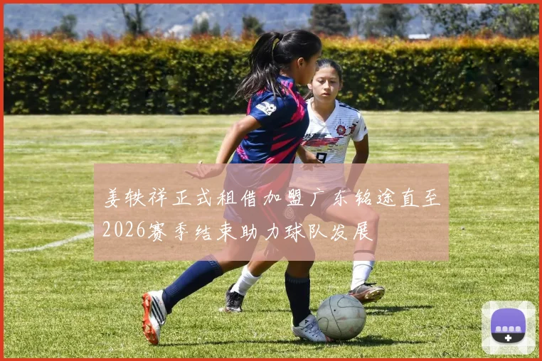 姜轶祥正式租借加盟广东铭途直至2026赛季结束助力球队发展